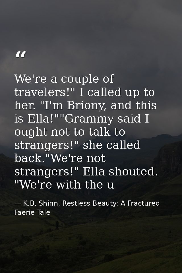 We're a couple of travelers!" I called up to her. "I'm Briony, and this is Ella!""Grammy said I ought not to talk to str — K.B. Shinn, Restless Beauty: A Fractured Faerie Tale