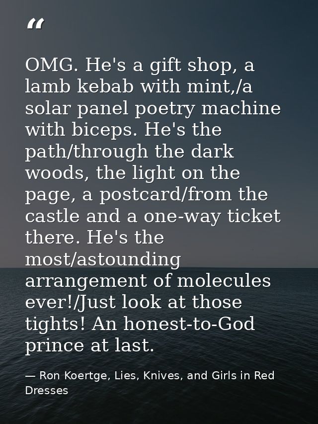 OMG. He's a gift shop, a lamb kebab with mint,/a solar panel poetry machine with biceps. He's the path/through the dark  — Ron Koertge, Lies, Knives, and Girls in Red Dresses