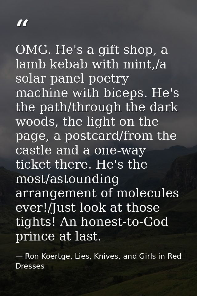 OMG. He's a gift shop, a lamb kebab with mint,/a solar panel poetry machine with biceps. He's the path/through the dark  — Ron Koertge, Lies, Knives, and Girls in Red Dresses