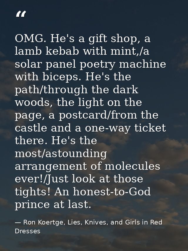 OMG. He's a gift shop, a lamb kebab with mint,/a solar panel poetry machine with biceps. He's the path/through the dark  — Ron Koertge, Lies, Knives, and Girls in Red Dresses