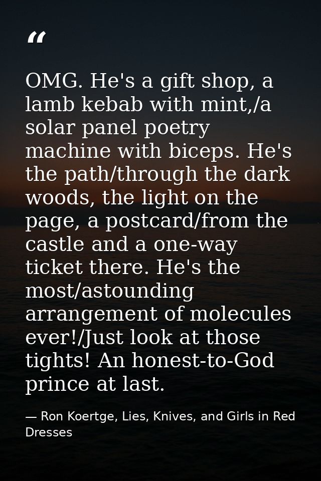 OMG. He's a gift shop, a lamb kebab with mint,/a solar panel poetry machine with biceps. He's the path/through the dark  — Ron Koertge, Lies, Knives, and Girls in Red Dresses