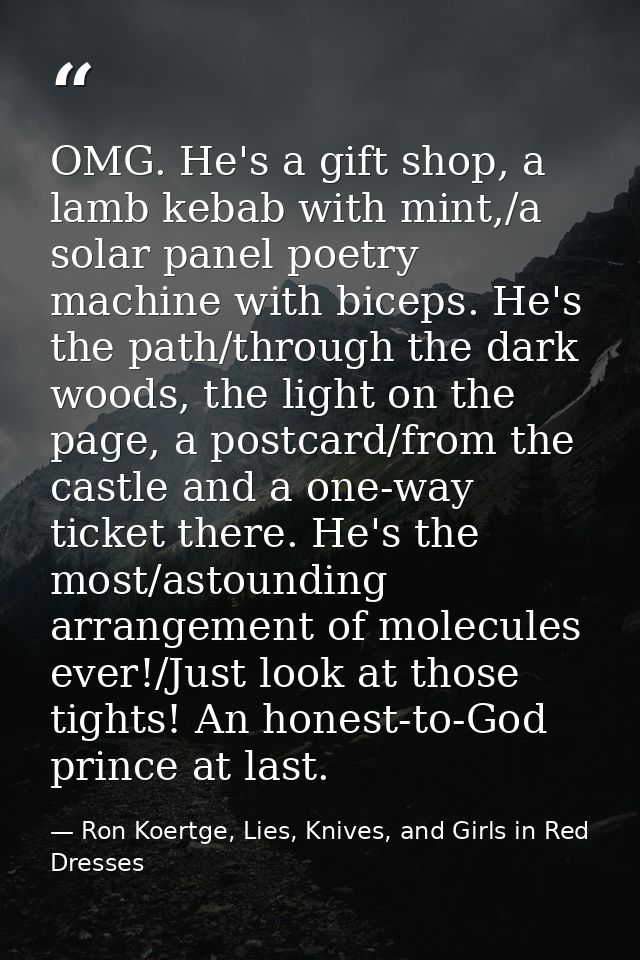 OMG. He's a gift shop, a lamb kebab with mint,/a solar panel poetry machine with biceps. He's the path/through the dark  — Ron Koertge, Lies, Knives, and Girls in Red Dresses
