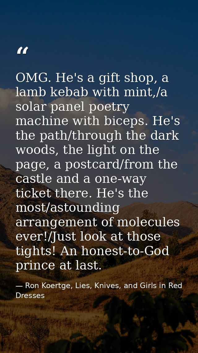 OMG. He's a gift shop, a lamb kebab with mint,/a solar panel poetry machine with biceps. He's the path/through the dark  — Ron Koertge, Lies, Knives, and Girls in Red Dresses