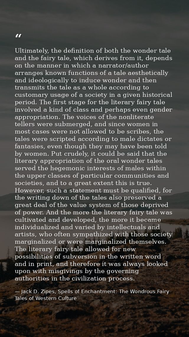 Ultimately, the definition of both the wonder tale and the fairy tale, which derives from it, depends on the manner in w — Jack D. Zipes, Spells of Enchantment: The Wondrous Fairy Tales of Western Culture