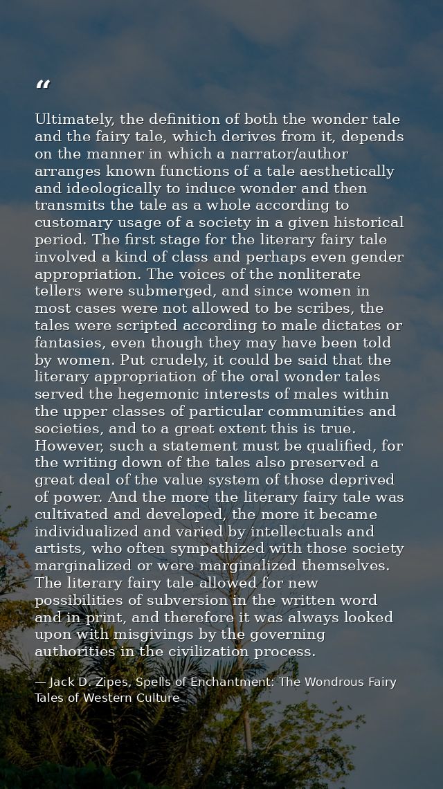 Ultimately, the definition of both the wonder tale and the fairy tale, which derives from it, depends on the manner in w — Jack D. Zipes, Spells of Enchantment: The Wondrous Fairy Tales of Western Culture