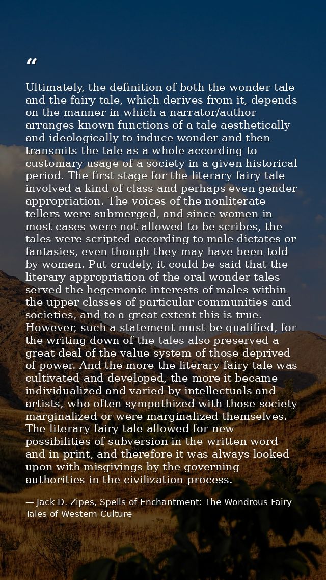 Ultimately, the definition of both the wonder tale and the fairy tale, which derives from it, depends on the manner in w — Jack D. Zipes, Spells of Enchantment: The Wondrous Fairy Tales of Western Culture