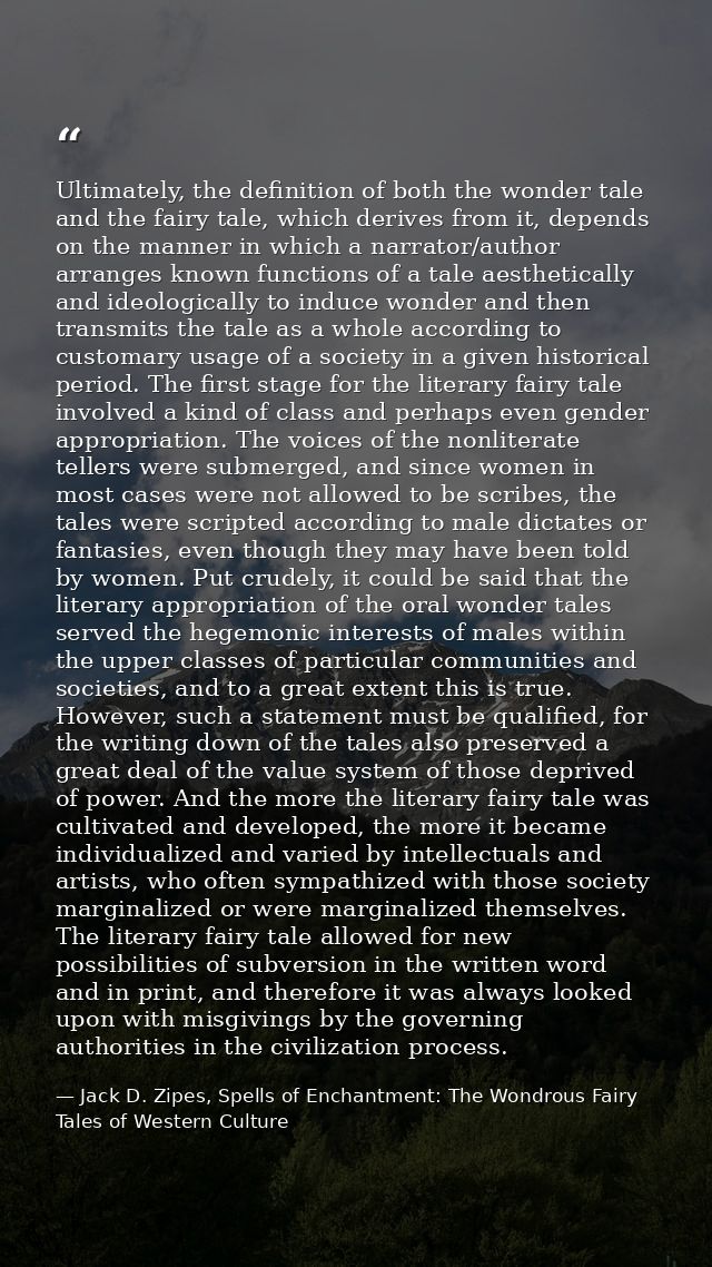 Ultimately, the definition of both the wonder tale and the fairy tale, which derives from it, depends on the manner in w — Jack D. Zipes, Spells of Enchantment: The Wondrous Fairy Tales of Western Culture