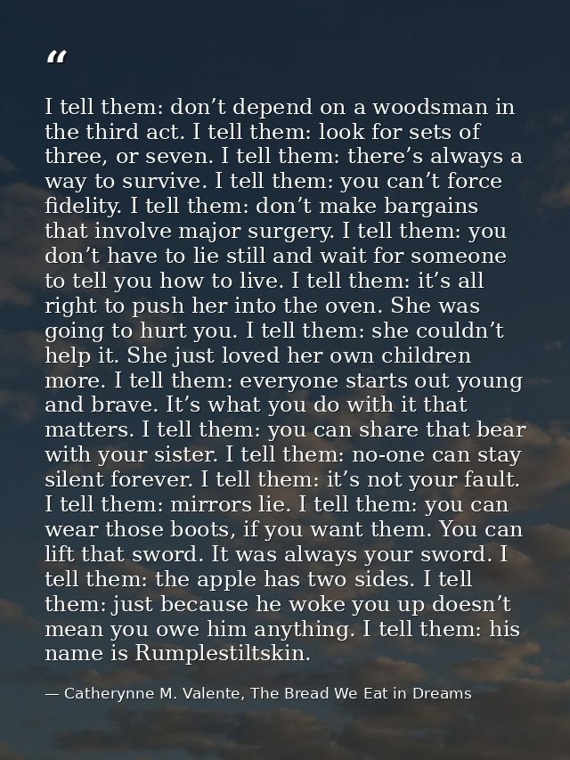 I tell them: don’t depend on a woodsman in the third act. I tell them: look for sets of three, or seven. I tell them: th — Catherynne M. Valente, The Bread We Eat in Dreams