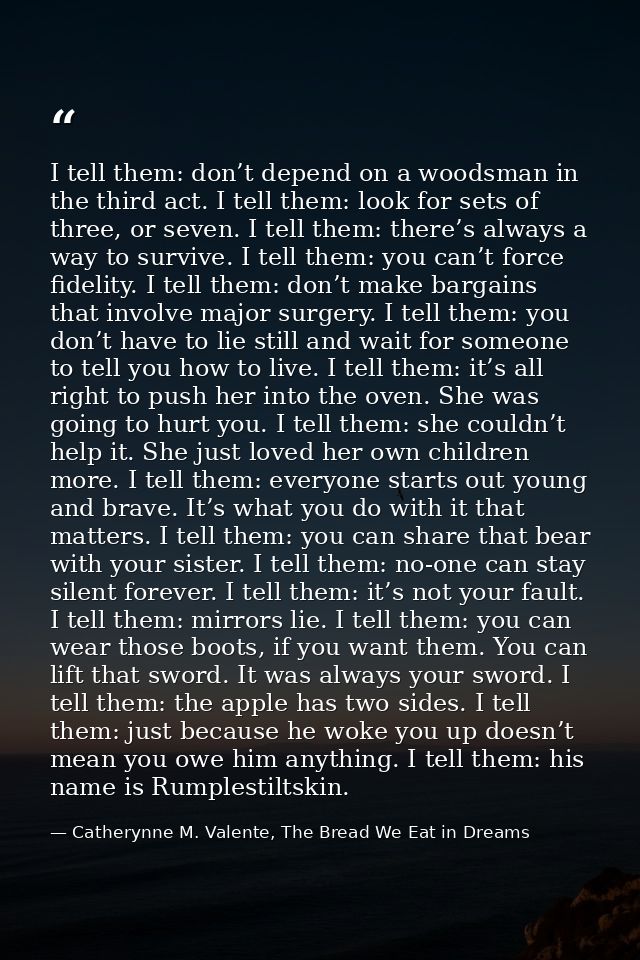 I tell them: don’t depend on a woodsman in the third act. I tell them: look for sets of three, or seven. I tell them: th — Catherynne M. Valente, The Bread We Eat in Dreams