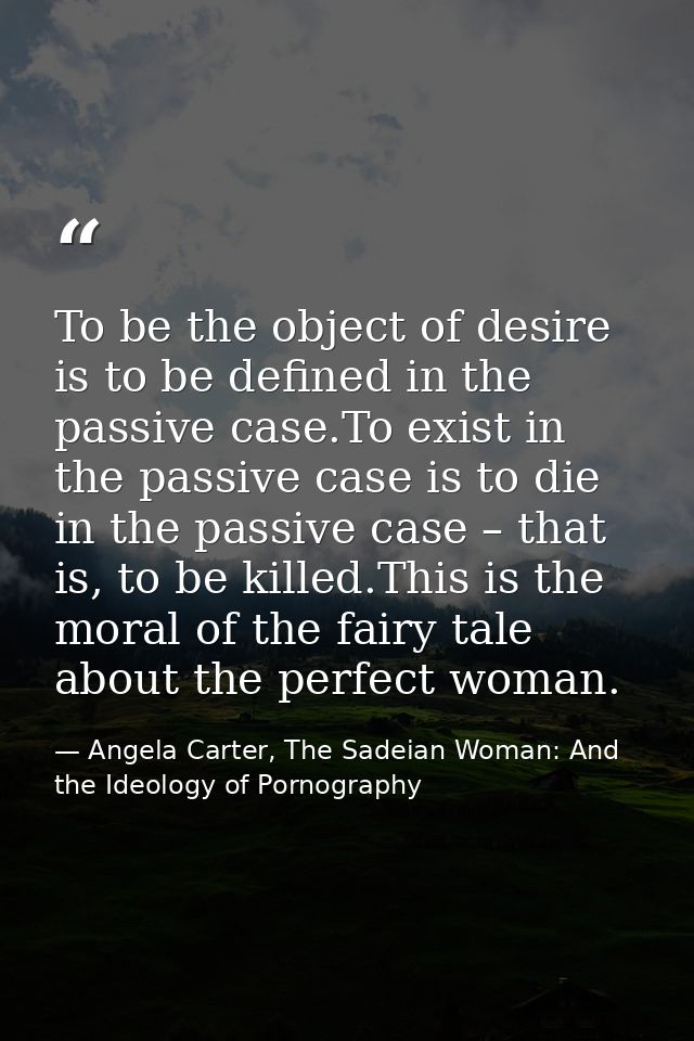 To be the object of desire is to be defined in the passive case.To exist in the passive case is to die in the passive ca — Angela Carter, The Sadeian Woman: And the Ideology of Pornography