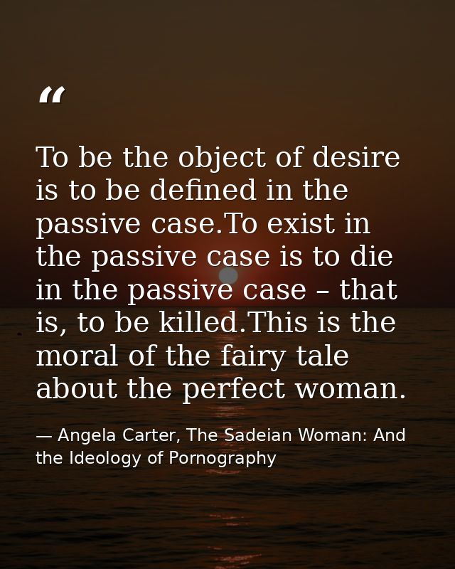 To be the object of desire is to be defined in the passive case.To exist in the passive case is to die in the passive ca — Angela Carter, The Sadeian Woman: And the Ideology of Pornography