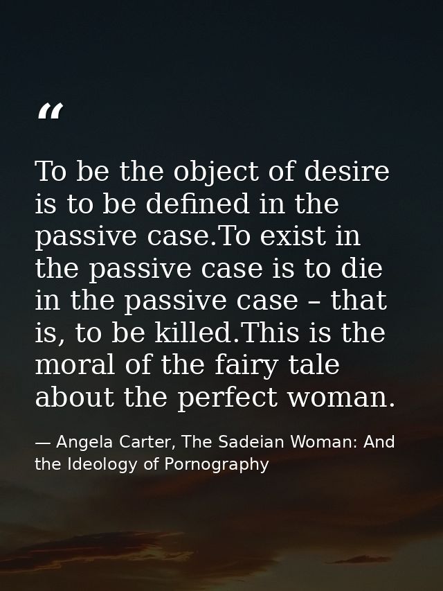 To be the object of desire is to be defined in the passive case.To exist in the passive case is to die in the passive ca — Angela Carter, The Sadeian Woman: And the Ideology of Pornography