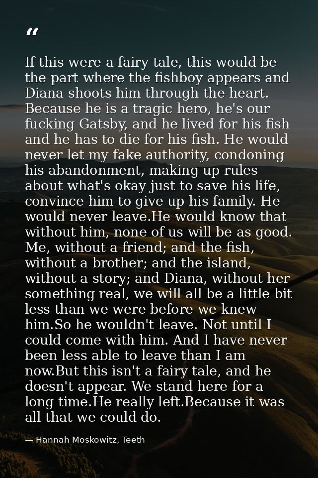 If this were a fairy tale, this would be the part where the fishboy appears and Diana shoots him through the heart. Beca — Hannah Moskowitz, Teeth