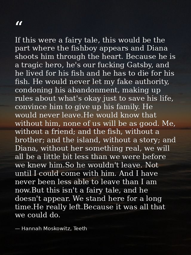 If this were a fairy tale, this would be the part where the fishboy appears and Diana shoots him through the heart. Beca — Hannah Moskowitz, Teeth