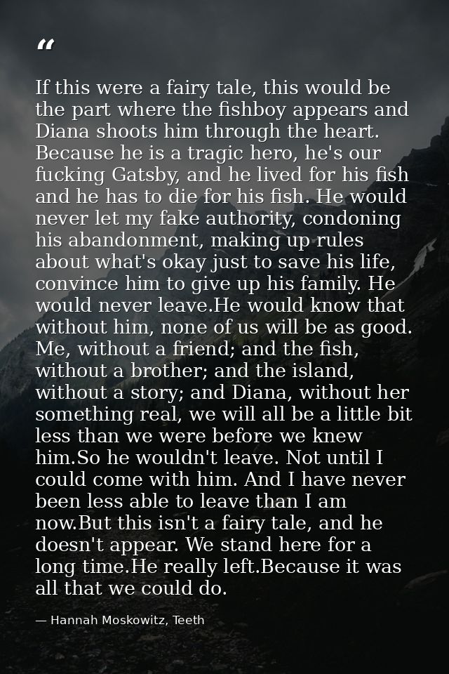 If this were a fairy tale, this would be the part where the fishboy appears and Diana shoots him through the heart. Beca — Hannah Moskowitz, Teeth