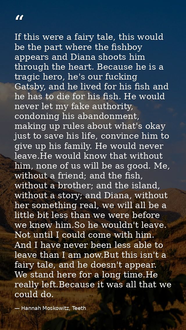 If this were a fairy tale, this would be the part where the fishboy appears and Diana shoots him through the heart. Beca — Hannah Moskowitz, Teeth