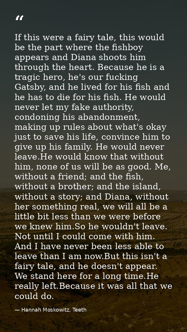 If this were a fairy tale, this would be the part where the fishboy appears and Diana shoots him through the heart. Beca — Hannah Moskowitz, Teeth