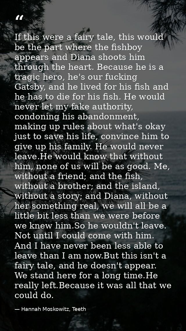 If this were a fairy tale, this would be the part where the fishboy appears and Diana shoots him through the heart. Beca — Hannah Moskowitz, Teeth