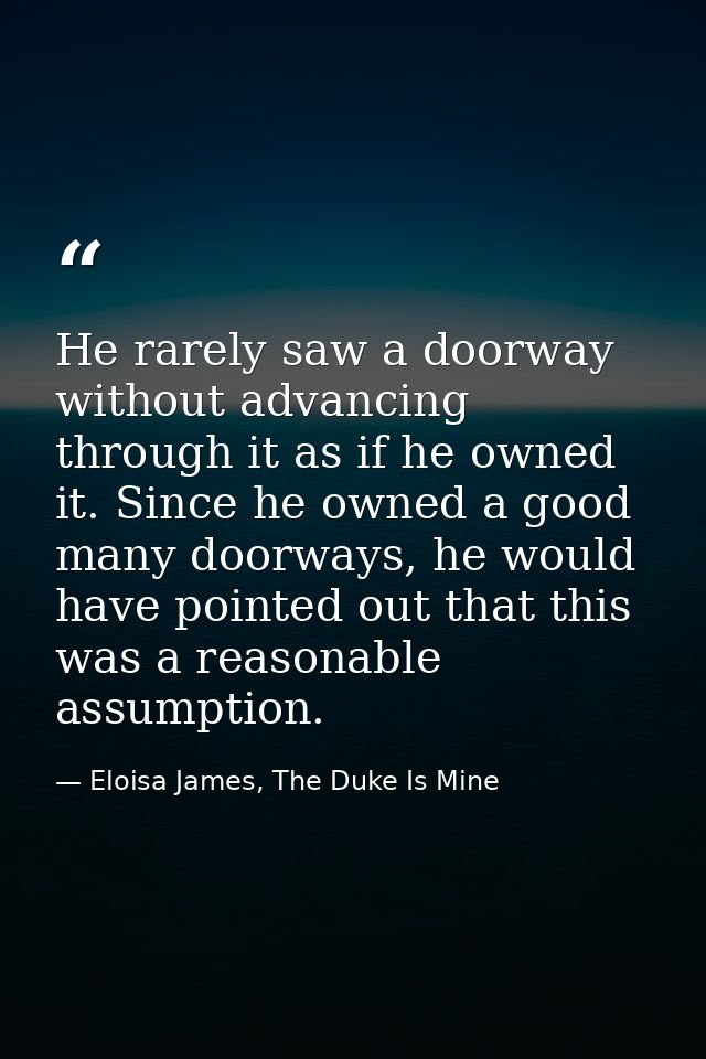 He rarely saw a doorway without advancing through it as if he owned it. Since he owned a good many doorways, he would ha — Eloisa James, The Duke Is Mine