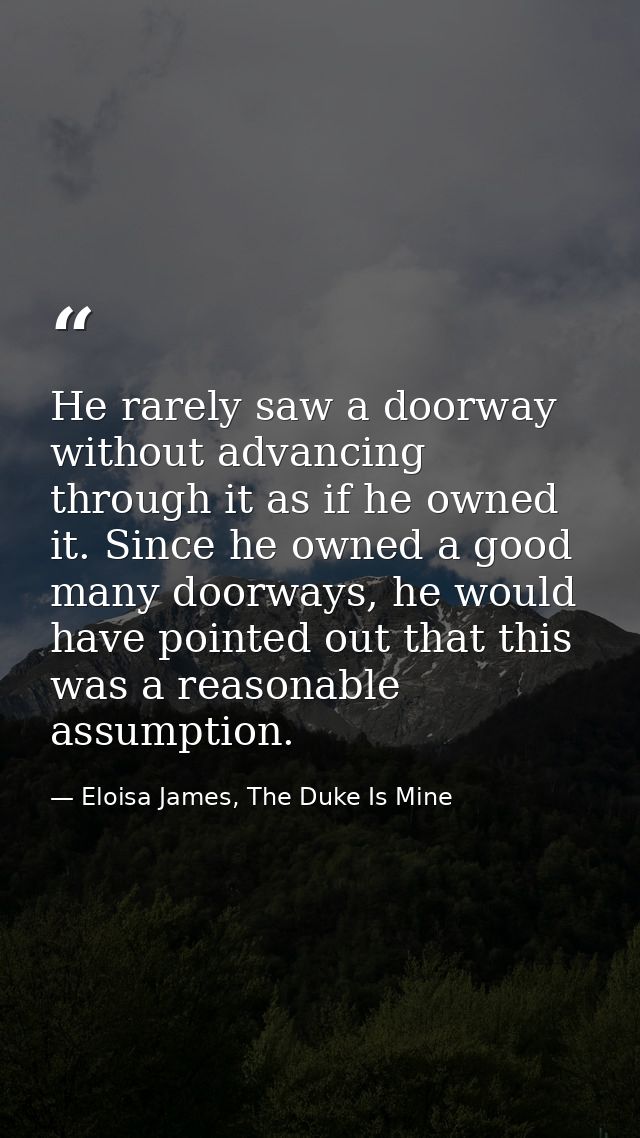 He rarely saw a doorway without advancing through it as if he owned it. Since he owned a good many doorways, he would ha — Eloisa James, The Duke Is Mine