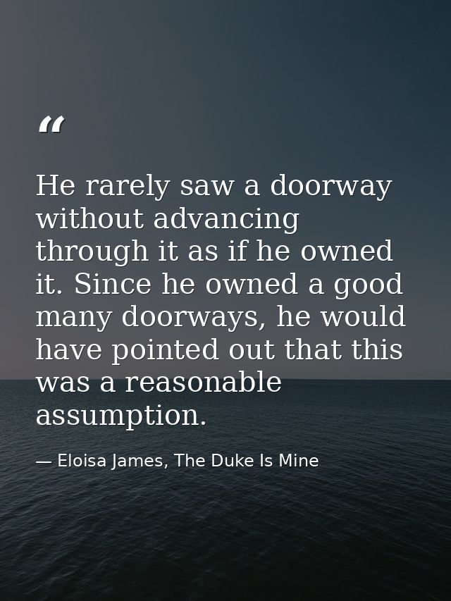 He rarely saw a doorway without advancing through it as if he owned it. Since he owned a good many doorways, he would ha — Eloisa James, The Duke Is Mine