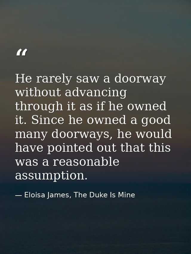 He rarely saw a doorway without advancing through it as if he owned it. Since he owned a good many doorways, he would ha — Eloisa James, The Duke Is Mine