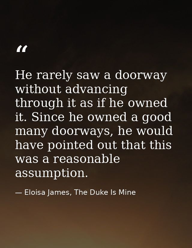 He rarely saw a doorway without advancing through it as if he owned it. Since he owned a good many doorways, he would ha — Eloisa James, The Duke Is Mine
