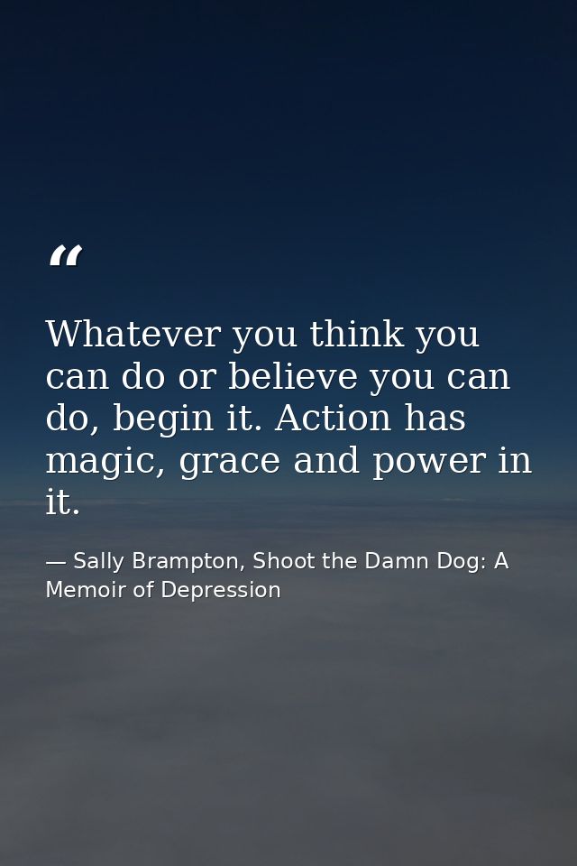 Whatever you think you can do or believe you can do, begin it. Action has magic, grace and power in it. — Sally Brampton, Shoot the Damn Dog: A Memoir of Depression