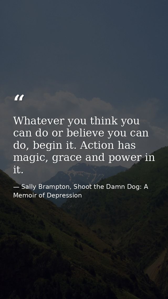 Whatever you think you can do or believe you can do, begin it. Action has magic, grace and power in it. — Sally Brampton, Shoot the Damn Dog: A Memoir of Depression