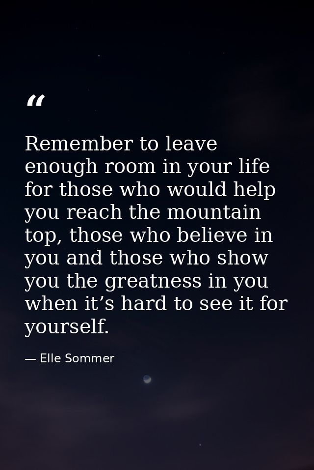 Remember to leave enough room in your life for those who would help you reach the mountain top, those who believe in you — Elle Sommer