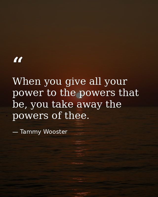 When you give all your power to the powers that be, you take away the powers of thee. — Tammy Wooster