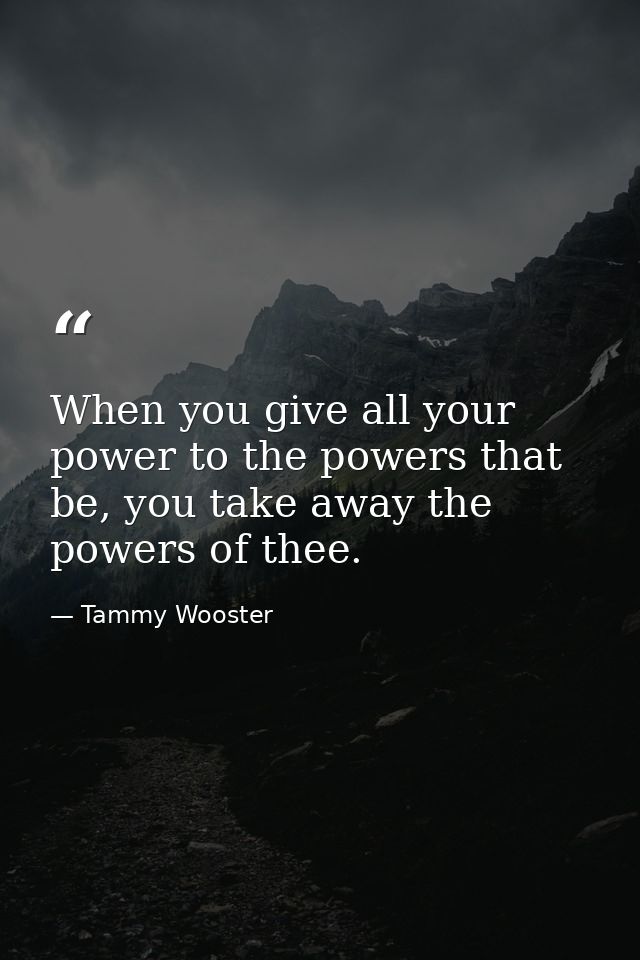 When you give all your power to the powers that be, you take away the powers of thee. — Tammy Wooster