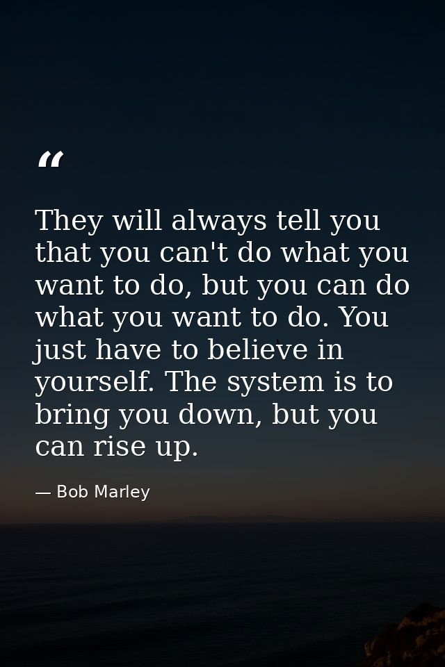 They will always tell you that you can't do what you want to do, but you can do what you want to do. You just have to be — Bob Marley