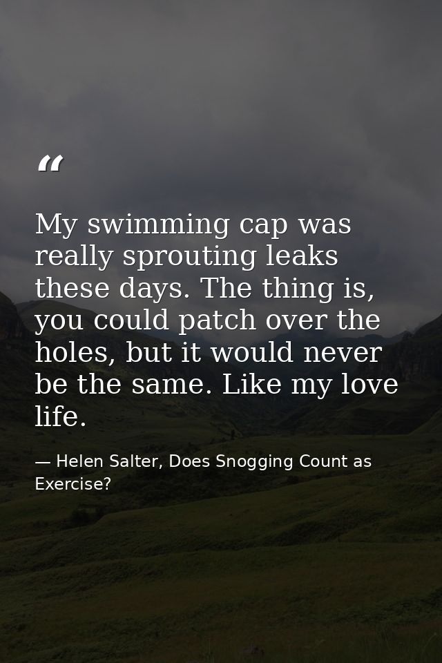 My swimming cap was really sprouting leaks these days. The thing is, you could patch over the holes, but it would never  — Helen Salter, Does Snogging Count as Exercise?