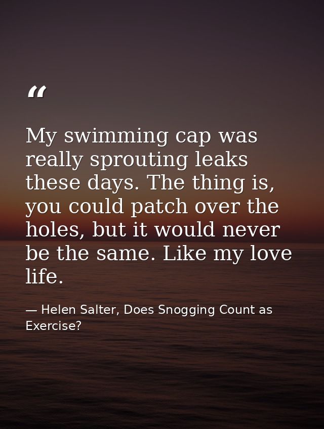 My swimming cap was really sprouting leaks these days. The thing is, you could patch over the holes, but it would never  — Helen Salter, Does Snogging Count as Exercise?