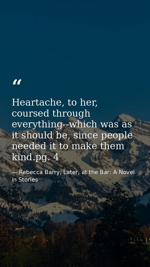 Heartache, to her, coursed through everything--which was as it should be, since people needed it to make them kind.pg. 4 — Rebecca Barry, Later, at the Bar: A Novel in Stories
