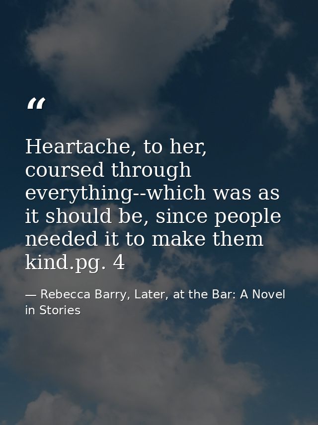 Heartache, to her, coursed through everything--which was as it should be, since people needed it to make them kind.pg. 4 — Rebecca Barry, Later, at the Bar: A Novel in Stories