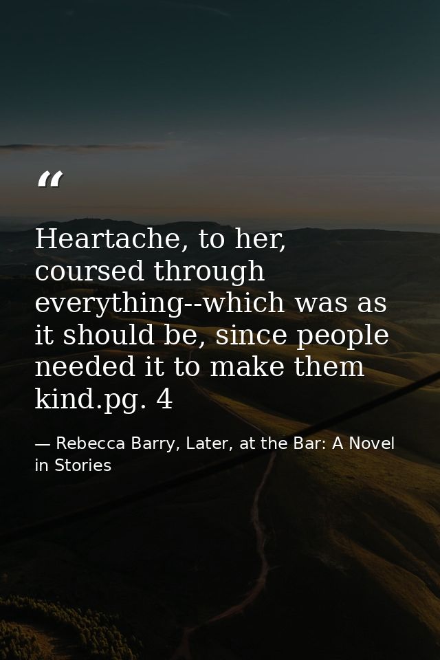 Heartache, to her, coursed through everything--which was as it should be, since people needed it to make them kind.pg. 4 — Rebecca Barry, Later, at the Bar: A Novel in Stories