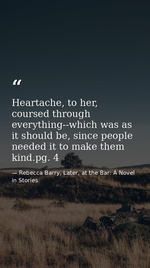 Heartache, to her, coursed through everything--which was as it should be, since people needed it to make them kind.pg. 4 — Rebecca Barry, Later, at the Bar: A Novel in Stories