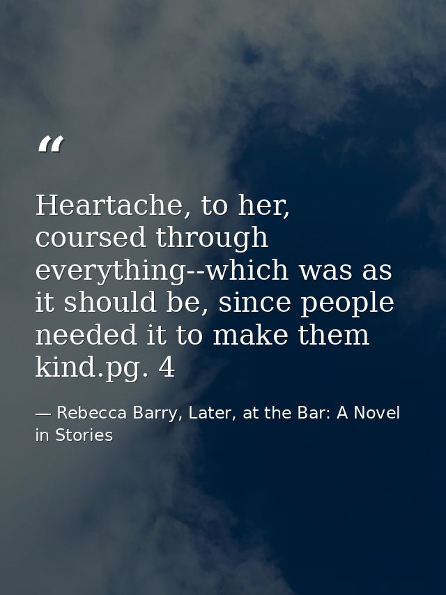Heartache, to her, coursed through everything--which was as it should be, since people needed it to make them kind.pg. 4 — Rebecca Barry, Later, at the Bar: A Novel in Stories