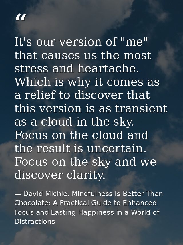 It's our version of "me" that causes us the most stress and heartache. Which is why it comes as a relief to discover tha — David Michie, Mindfulness Is Better Than Chocolate: A Practical Guide to Enhanced Focus and Lasting Happiness in a World of Distractions