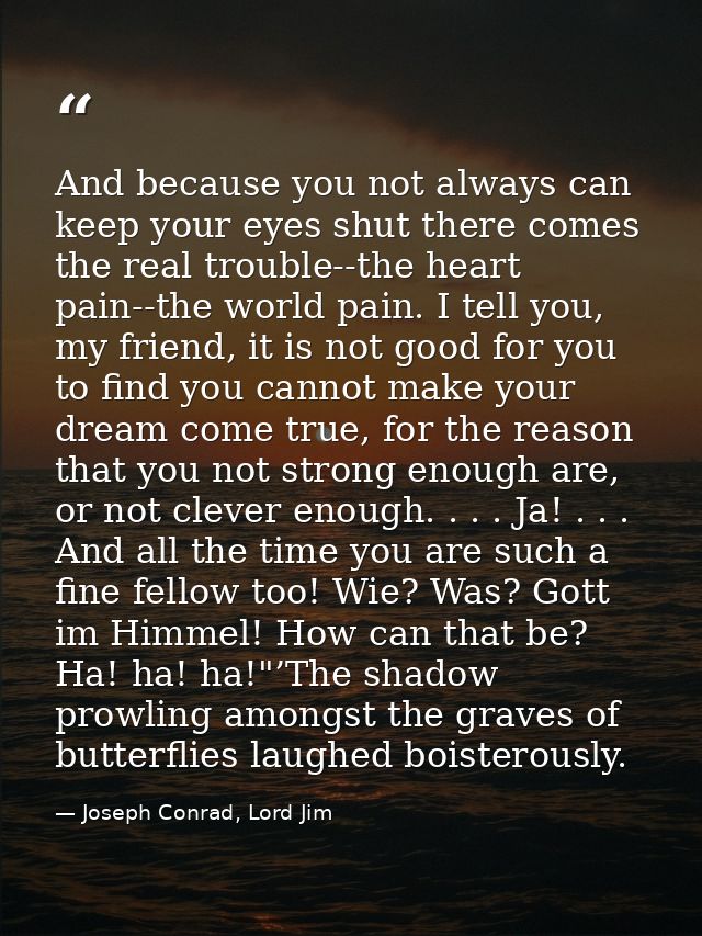 And because you not always can keep your eyes shut there comes the real trouble--the heart pain--the world pain. I tell  — Joseph Conrad, Lord Jim