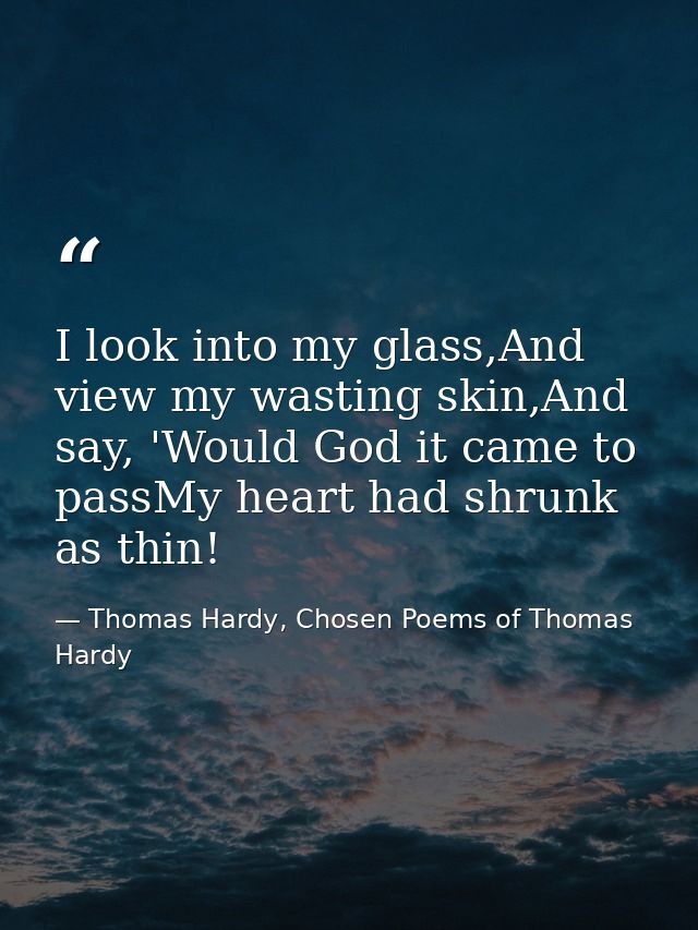 I look into my glass,And view my wasting skin,And say, 'Would God it came to passMy heart had shrunk as thin! — Thomas Hardy, Chosen Poems of Thomas Hardy