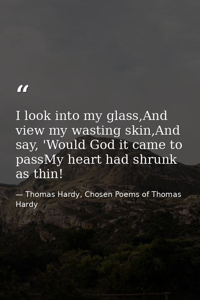 I look into my glass,And view my wasting skin,And say, 'Would God it came to passMy heart had shrunk as thin! — Thomas Hardy, Chosen Poems of Thomas Hardy