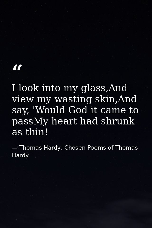 I look into my glass,And view my wasting skin,And say, 'Would God it came to passMy heart had shrunk as thin! — Thomas Hardy, Chosen Poems of Thomas Hardy