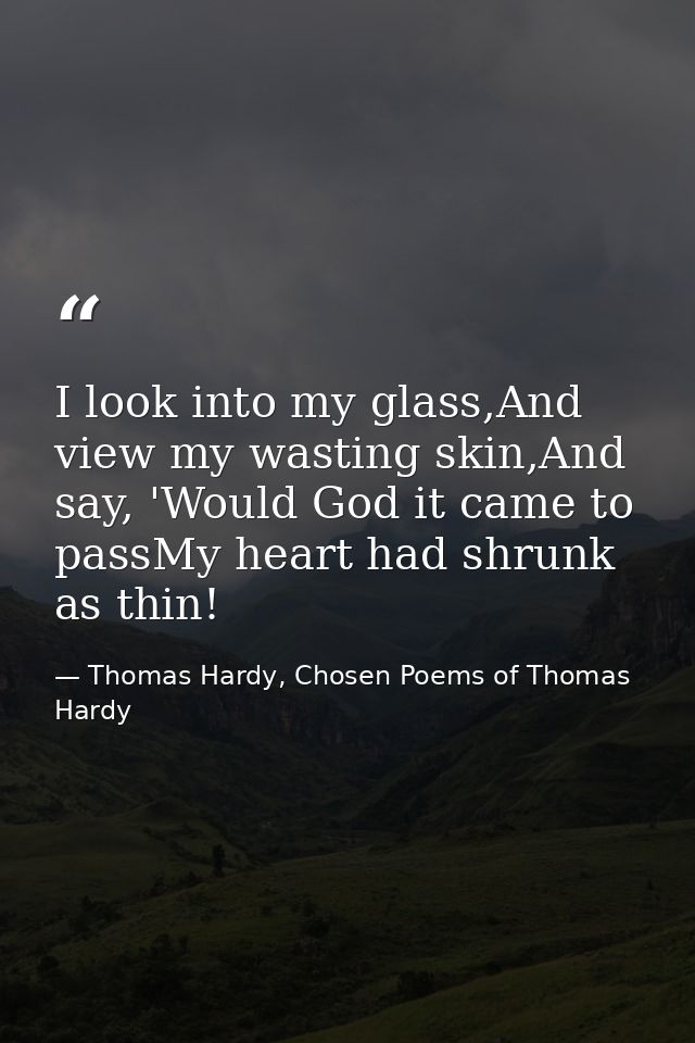 I look into my glass,And view my wasting skin,And say, 'Would God it came to passMy heart had shrunk as thin! — Thomas Hardy, Chosen Poems of Thomas Hardy