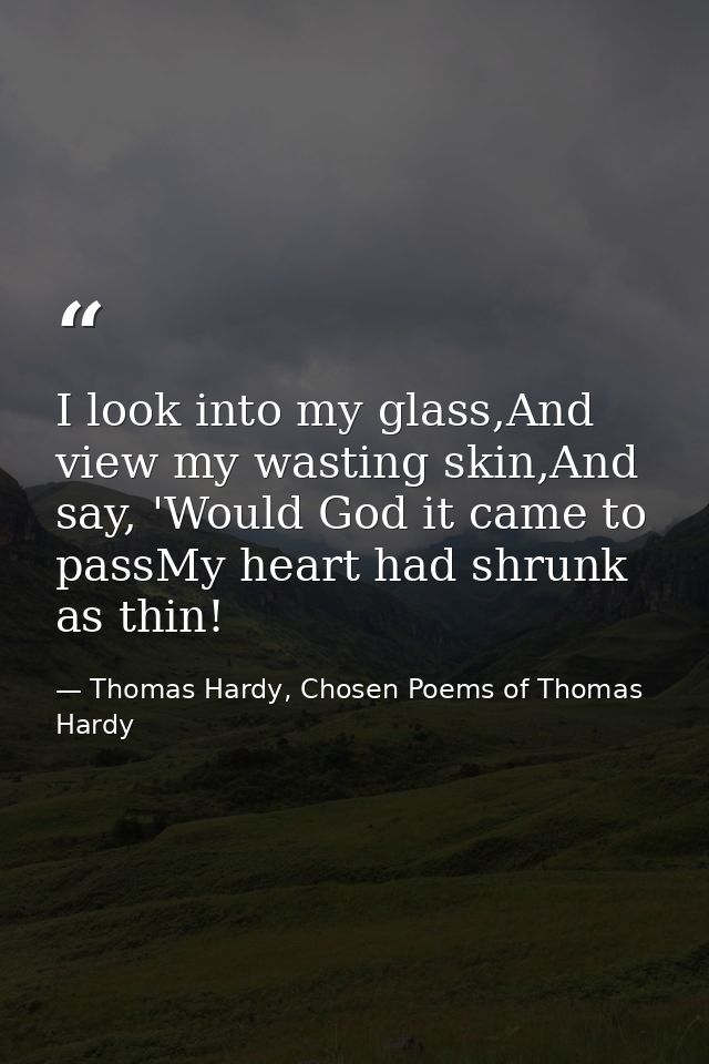 I look into my glass,And view my wasting skin,And say, 'Would God it came to passMy heart had shrunk as thin! — Thomas Hardy, Chosen Poems of Thomas Hardy