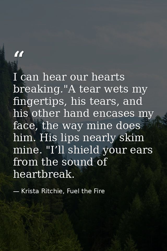 I can hear our hearts breaking."A tear wets my fingertips, his tears, and his other hand encases my face, the way mine d — Krista Ritchie, Fuel the Fire