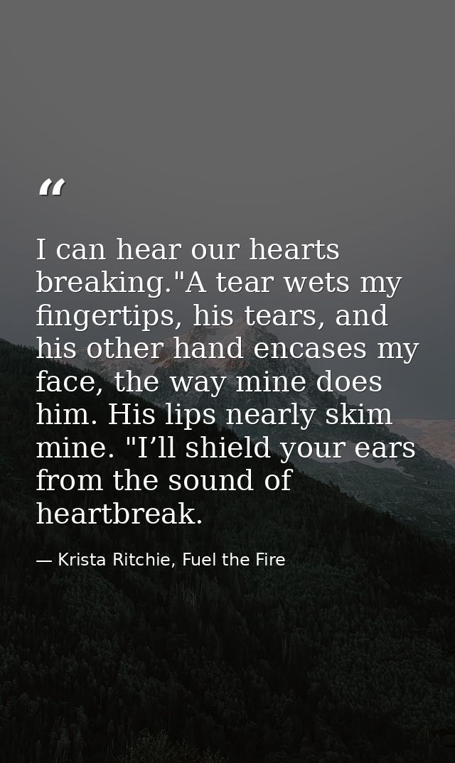 I can hear our hearts breaking."A tear wets my fingertips, his tears, and his other hand encases my face, the way mine d — Krista Ritchie, Fuel the Fire