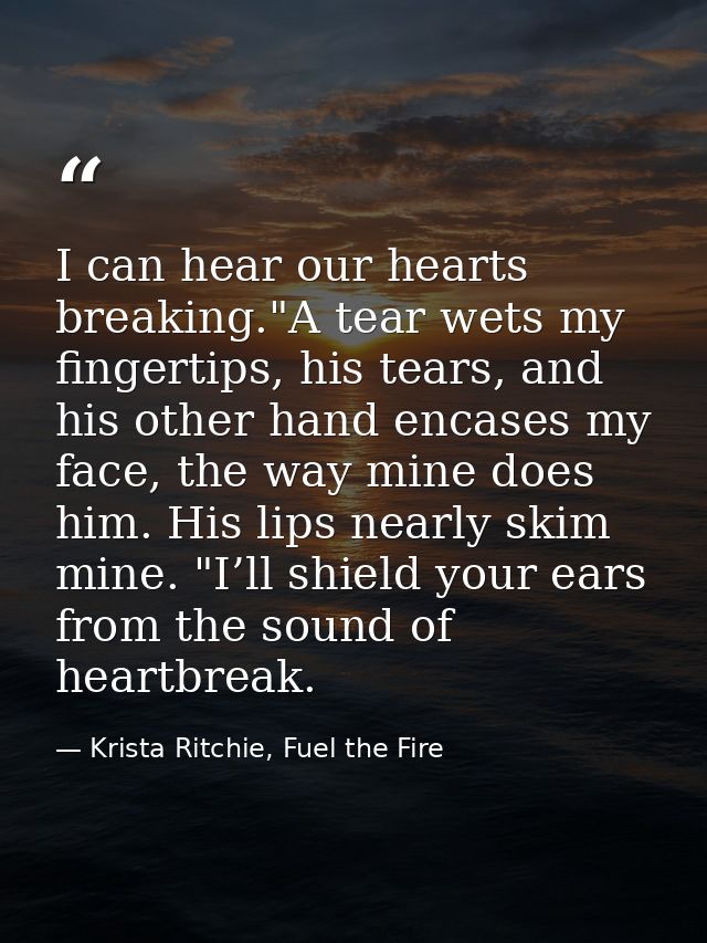 I can hear our hearts breaking."A tear wets my fingertips, his tears, and his other hand encases my face, the way mine d — Krista Ritchie, Fuel the Fire
